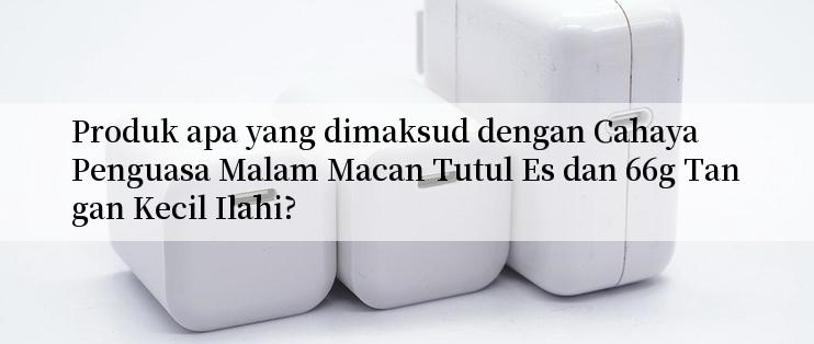 Produk apa yang dimaksud dengan Cahaya Penguasa Malam Macan Tutul Es dan 66g Tangan Kecil Ilahi?