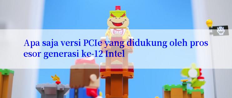 Apa saja versi PCIe yang didukung oleh prosesor generasi ke-12 Intel