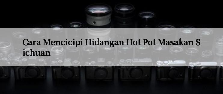 Cara Mencicipi Hidangan Hot Pot Masakan Sichuan