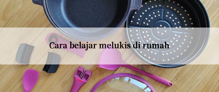 Cara belajar melukis di rumah