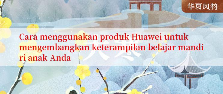 Cara menggunakan produk Huawei untuk mengembangkan keterampilan belajar mandiri anak Anda