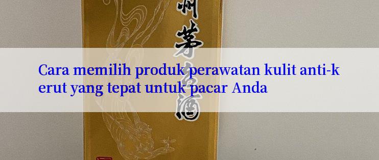 Cara memilih produk perawatan kulit anti-kerut yang tepat untuk pacar Anda