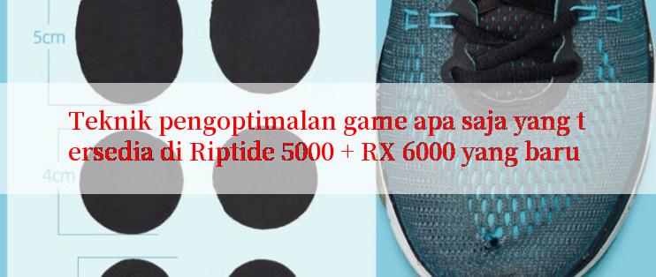 Teknik pengoptimalan game apa saja yang tersedia di Riptide 5000 + RX 6000 yang baru