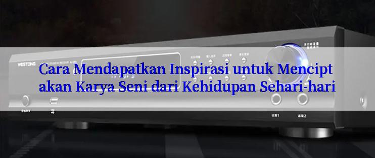 Cara Mendapatkan Inspirasi untuk Menciptakan Karya Seni dari Kehidupan Sehari-hari