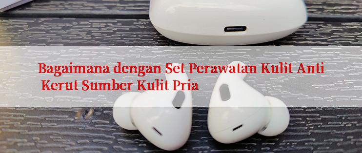 Bagaimana dengan Set Perawatan Kulit Anti Kerut Sumber Kulit Pria