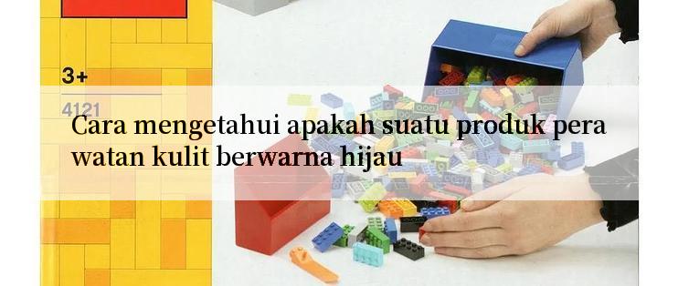 Cara mengetahui apakah suatu produk perawatan kulit berwarna hijau