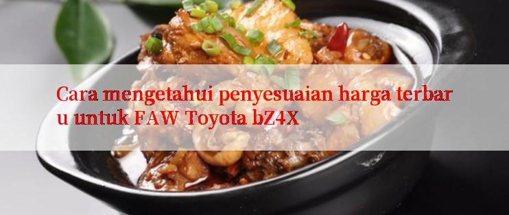 Cara mengetahui penyesuaian harga terbaru untuk FAW Toyota bZ4X