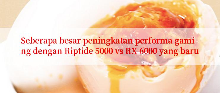 Seberapa besar peningkatan performa gaming dengan Riptide 5000 vs RX 6000 yang baru