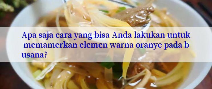 Apa saja cara yang bisa Anda lakukan untuk memamerkan elemen warna oranye pada busana?

