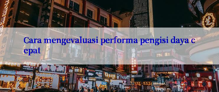 Cara mengevaluasi performa pengisi daya cepat