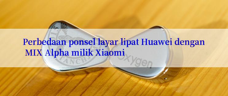 Perbedaan ponsel layar lipat Huawei dengan MIX Alpha milik Xiaomi