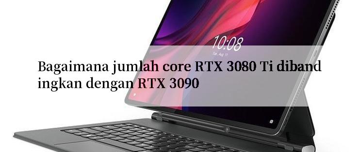 Bagaimana jumlah core RTX 3080 Ti dibandingkan dengan RTX 3090