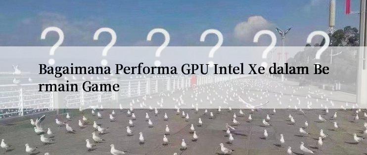 Bagaimana Performa GPU Intel Xe dalam Bermain Game