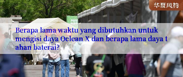 Berapa lama waktu yang dibutuhkan untuk mengisi daya Oclean X dan berapa lama daya tahan baterai?