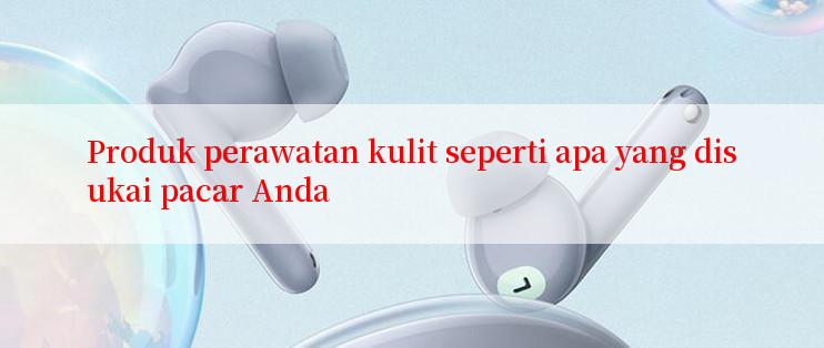 Produk perawatan kulit seperti apa yang disukai pacar Anda