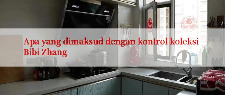 Apa yang dimaksud dengan kontrol koleksi Bibi Zhang