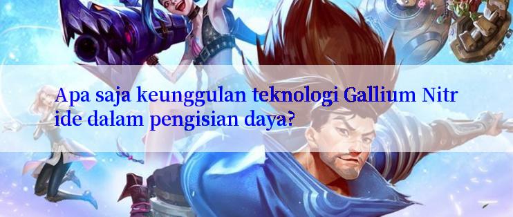 Apa saja keunggulan teknologi Gallium Nitride dalam pengisian daya?