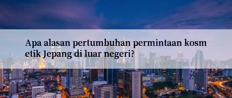 Apa alasan pertumbuhan permintaan kosmetik Jepang di luar negeri?