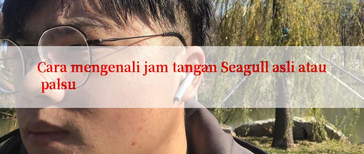 Cara mengenali jam tangan Seagull asli atau palsu