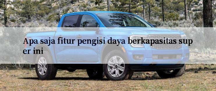 Apa saja fitur pengisi daya berkapasitas super ini