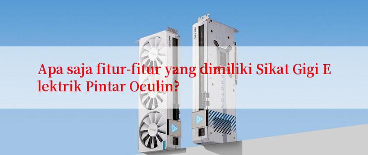 Apa saja fitur-fitur yang dimiliki Sikat Gigi Elektrik Pintar Oculin?