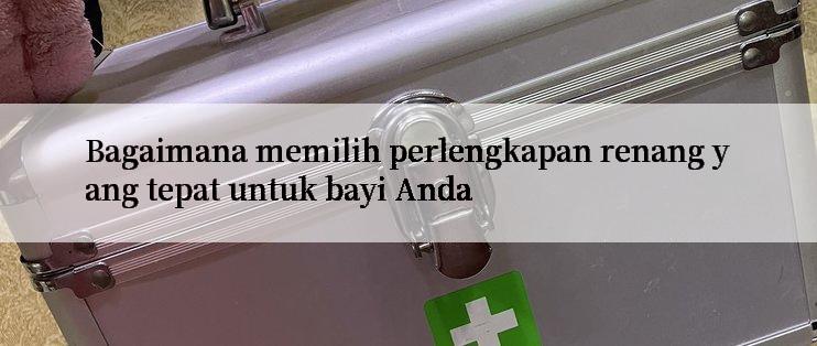 Bagaimana memilih perlengkapan renang yang tepat untuk bayi Anda