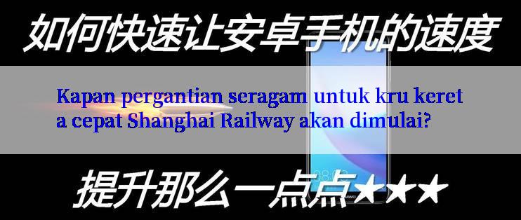 Kapan pergantian seragam untuk kru kereta cepat Shanghai Railway akan dimulai?