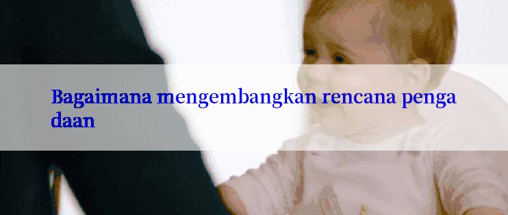 Bagaimana mengembangkan rencana pengadaan