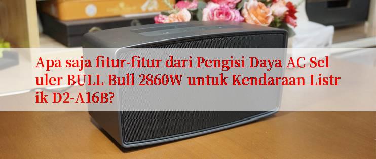 Apa saja fitur-fitur dari Pengisi Daya AC Seluler BULL Bull 2860W untuk Kendaraan Listrik D2-A16B?