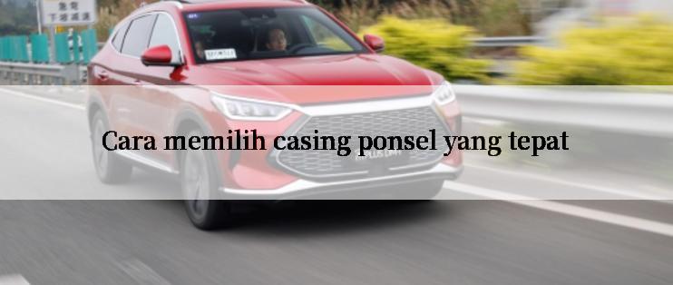 Cara memilih casing ponsel yang tepat