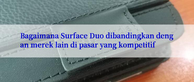 Bagaimana Surface Duo dibandingkan dengan merek lain di pasar yang kompetitif