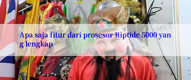 Apa saja fitur dari prosesor Riptide 5000 yang lengkap