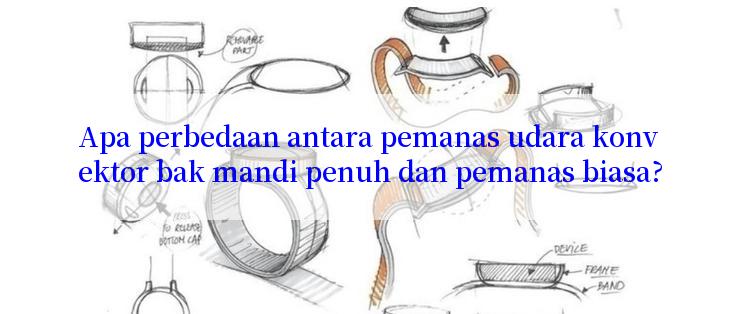 Apa perbedaan antara pemanas udara konvektor bak mandi penuh dan pemanas biasa?