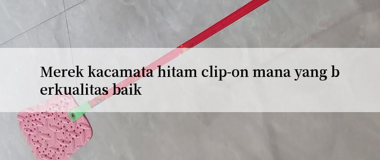 Merek kacamata hitam clip-on mana yang berkualitas baik