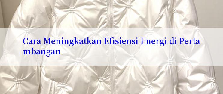 Cara Meningkatkan Efisiensi Energi di Pertambangan