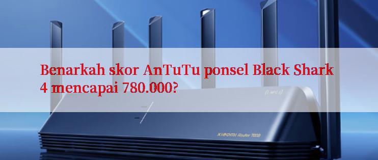 Benarkah skor AnTuTu ponsel Black Shark 4 mencapai 780.000?