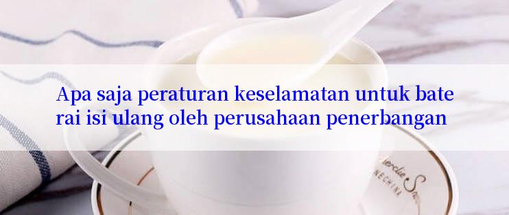 Apa saja peraturan keselamatan untuk baterai isi ulang oleh perusahaan penerbangan