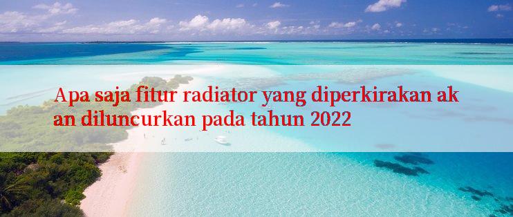 Apa saja fitur radiator yang diperkirakan akan diluncurkan pada tahun 2022