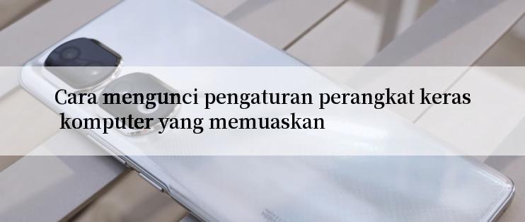 Cara mengunci pengaturan perangkat keras komputer yang memuaskan