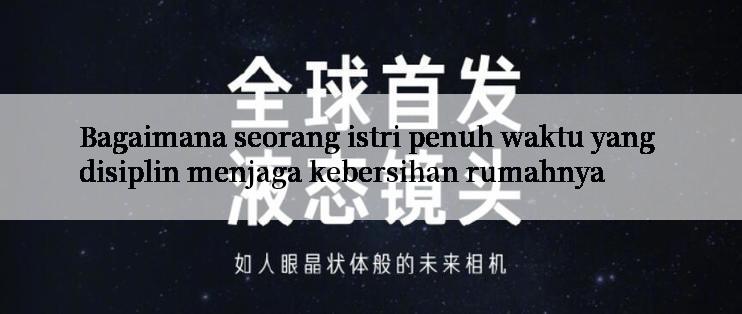 Bagaimana seorang istri penuh waktu yang disiplin menjaga kebersihan rumahnya