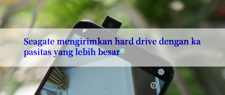 Seagate mengirimkan hard drive dengan kapasitas yang lebih besar