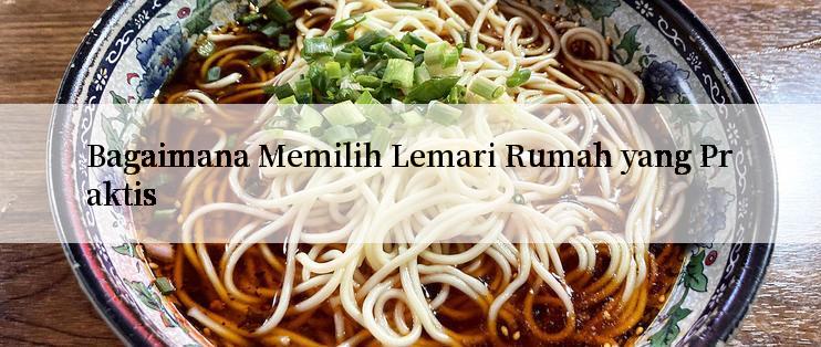 Bagaimana Memilih Lemari Rumah yang Praktis