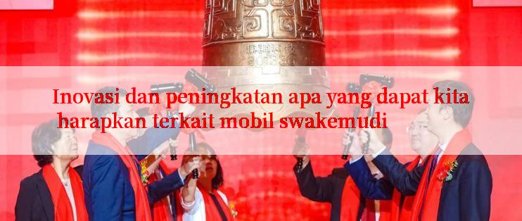 Inovasi dan peningkatan apa yang dapat kita harapkan terkait mobil swakemudi