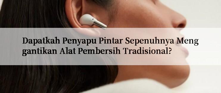 Dapatkah Penyapu Pintar Sepenuhnya Menggantikan Alat Pembersih Tradisional?