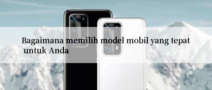 Bagaimana memilih model mobil yang tepat untuk Anda