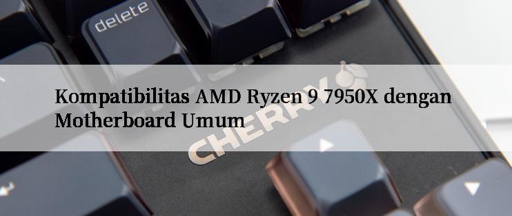 Kompatibilitas AMD Ryzen 9 7950X dengan Motherboard Umum