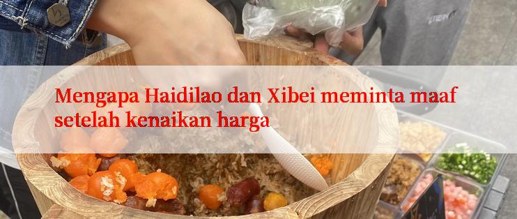 Mengapa Haidilao dan Xibei meminta maaf setelah kenaikan harga