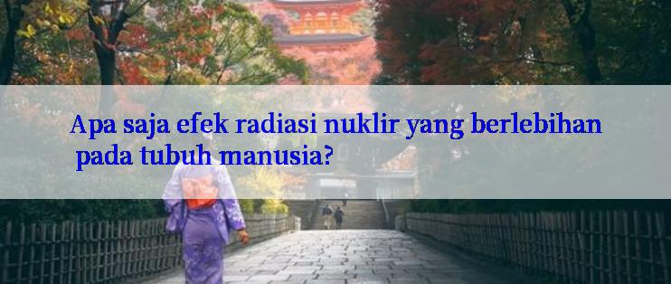 Apa saja efek radiasi nuklir yang berlebihan pada tubuh manusia?