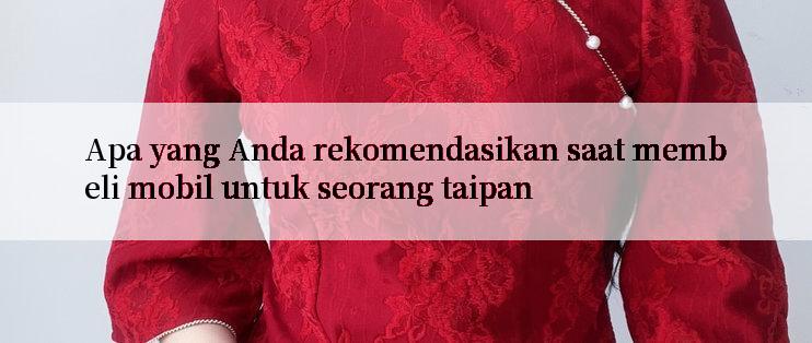 Apa yang Anda rekomendasikan saat membeli mobil untuk seorang taipan