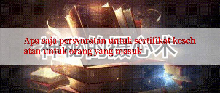 Apa saja persyaratan untuk sertifikat kesehatan untuk orang yang masuk